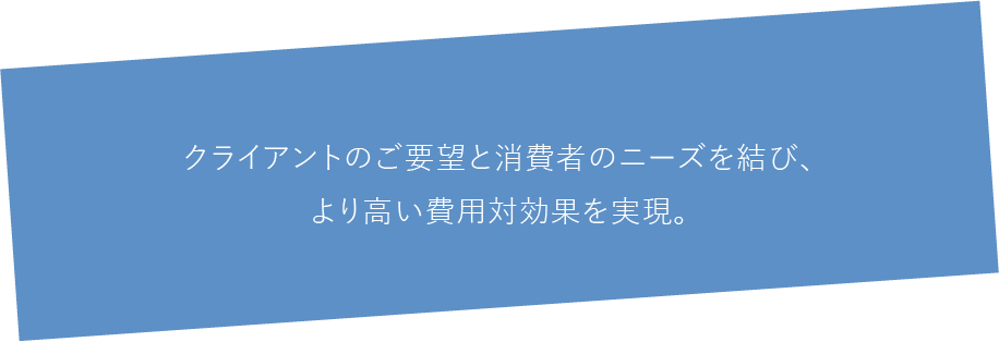 クライアントのご要望と消費者のニーズを結び、より高い費用対効果を実現。